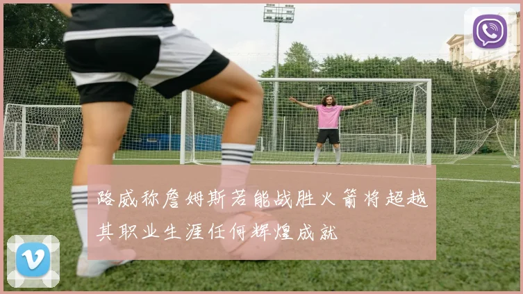 路威称詹姆斯若能战胜火箭将超越其职业生涯任何辉煌成就