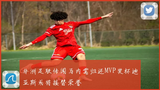 非洲足联传闻马内需归还MVP奖杯迪亚斯或将接替荣誉