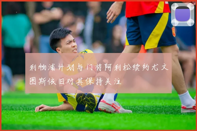 利物浦计划与门将阿利松续约尤文图斯依旧对其保持关注