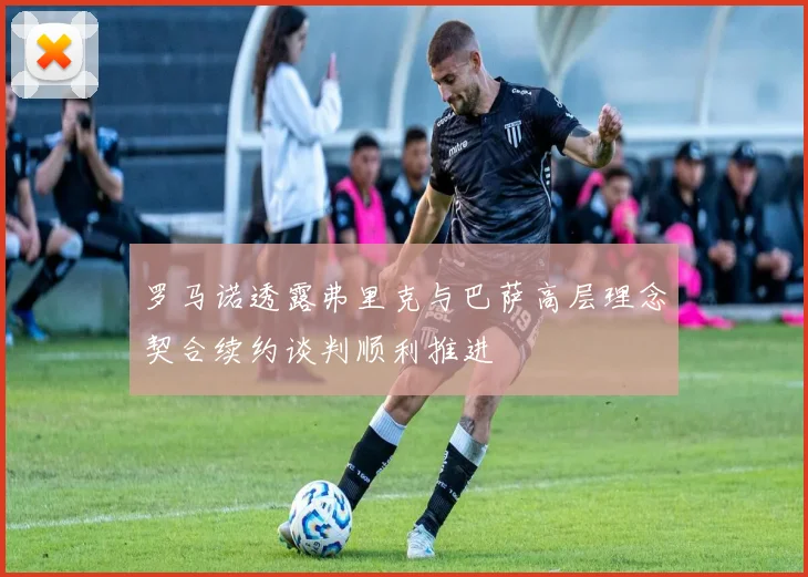 罗马诺透露弗里克与巴萨高层理念契合续约谈判顺利推进