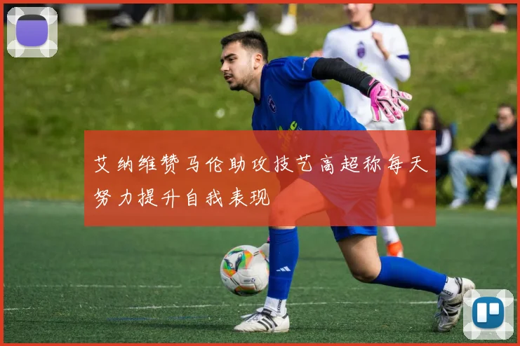 艾纳维赞马伦助攻技艺高超称每天努力提升自我表现